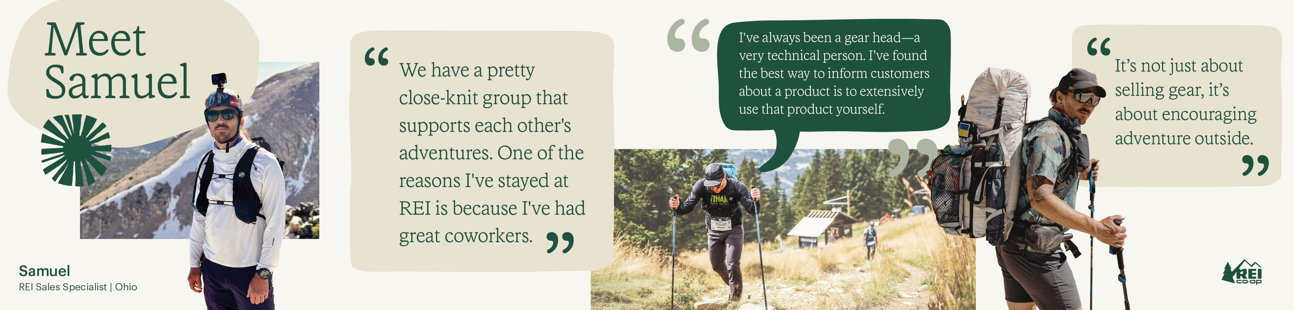 Samuel is a Sales Specialist with REI in Ohio. There are photos of him in the outdoors, with quotes of him saying, “We have a pretty close-knit group that supports each other’s adventures. One of the reasons I’ve stayed at REI is because I’ve had great co-workers. I’ve always been a gear-head; a very technical person. I’ve found the best way to inform customers about a product is to extensively use that product yourself. It’s not about selling real, it’s about encouraging adventure outside.